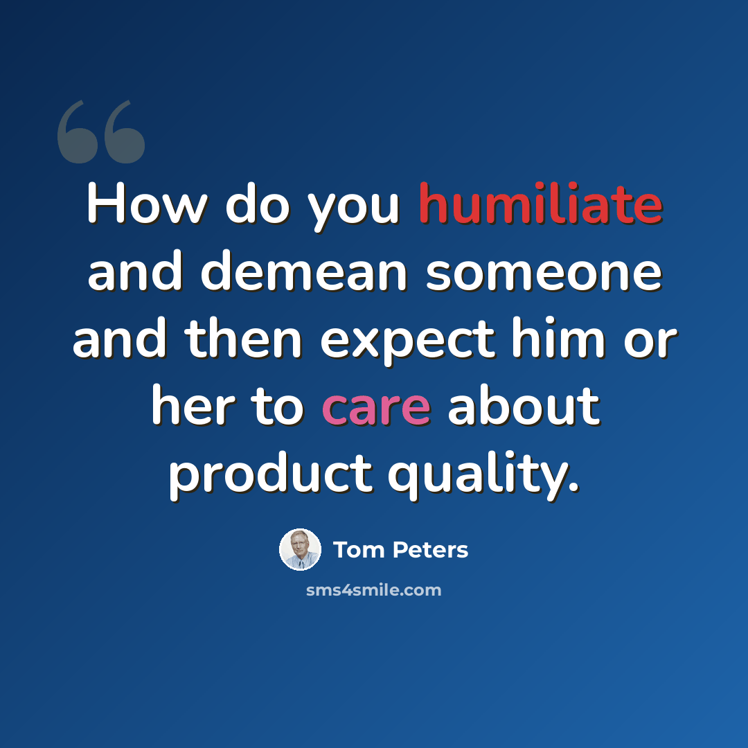 “How do you humiliate and demean someone and then expect him or her to care about product quality.” quote by Tom Peters