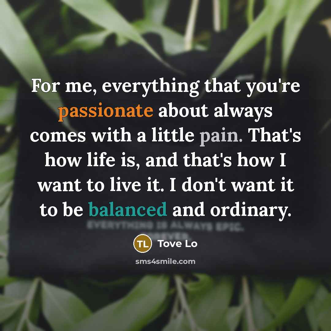 “For me, everything that you're passionate about always comes with a little pain. That's how life is, and that's how I want to live it. I don't want it to be balanced and ordinary.” quote by Tove Lo