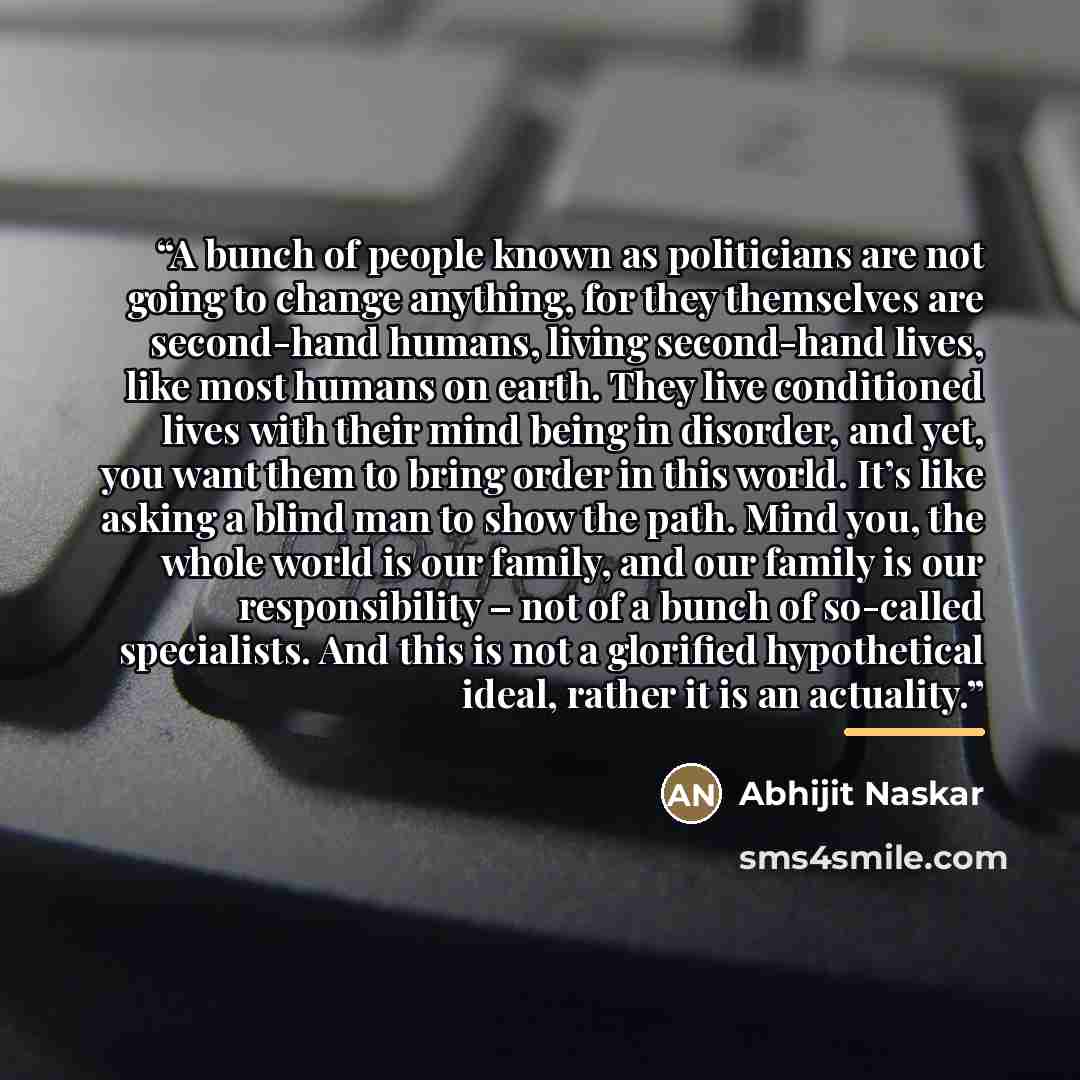 “A bunch of people known as politicians are not going to change anything, for they themselves are second-hand humans, living second-hand lives, like most humans on earth. They live conditioned lives with their mind being in disorder, and yet, you want them to bring order in this world. It’s like…” quote by Abhijit Naskar