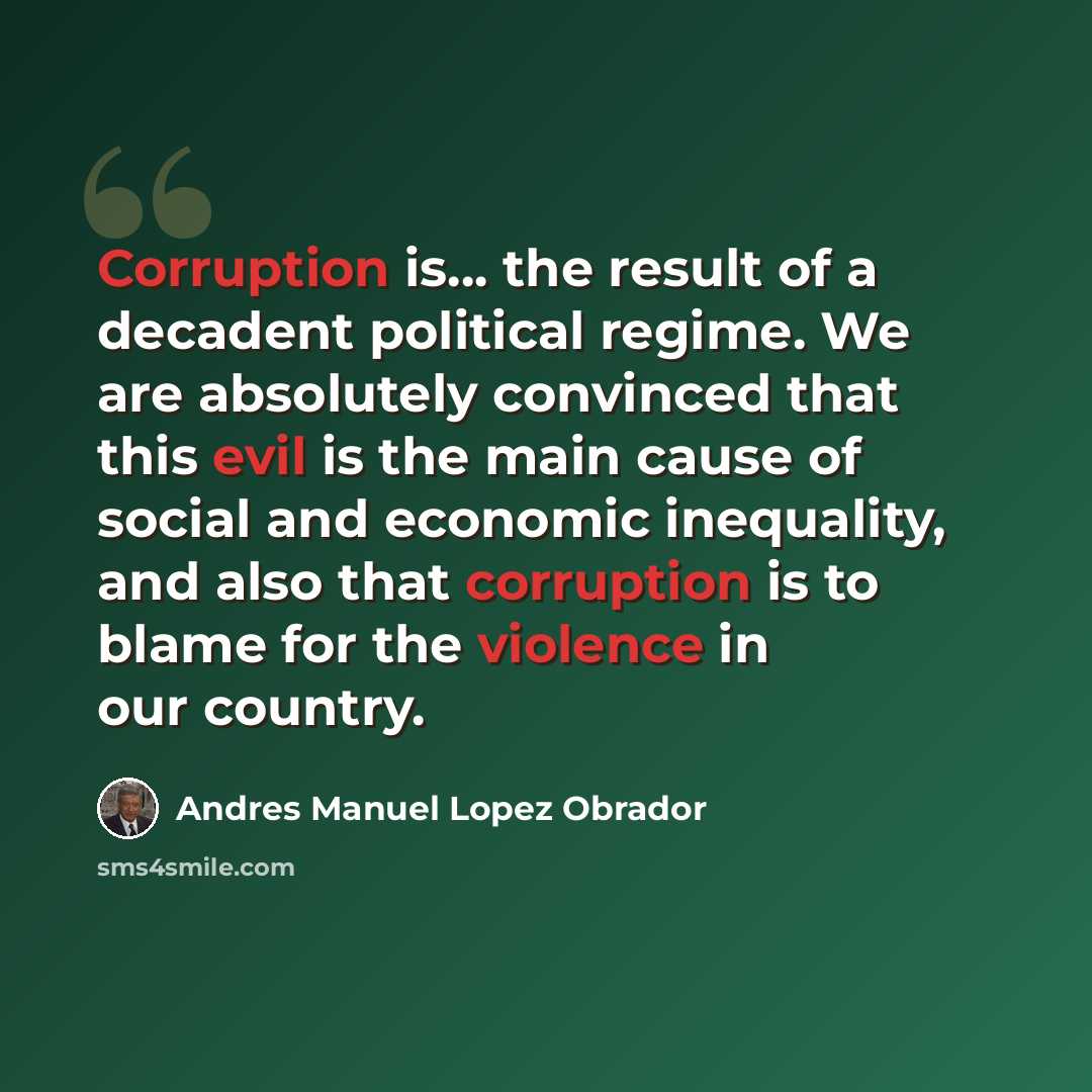 “Corruption is... the result of a decadent political regime. We are absolutely convinced that this evil is the main cause of social and economic inequality, and also that corruption is to blame for the violence in our country.” quote by Andres Manuel Lopez Obrador