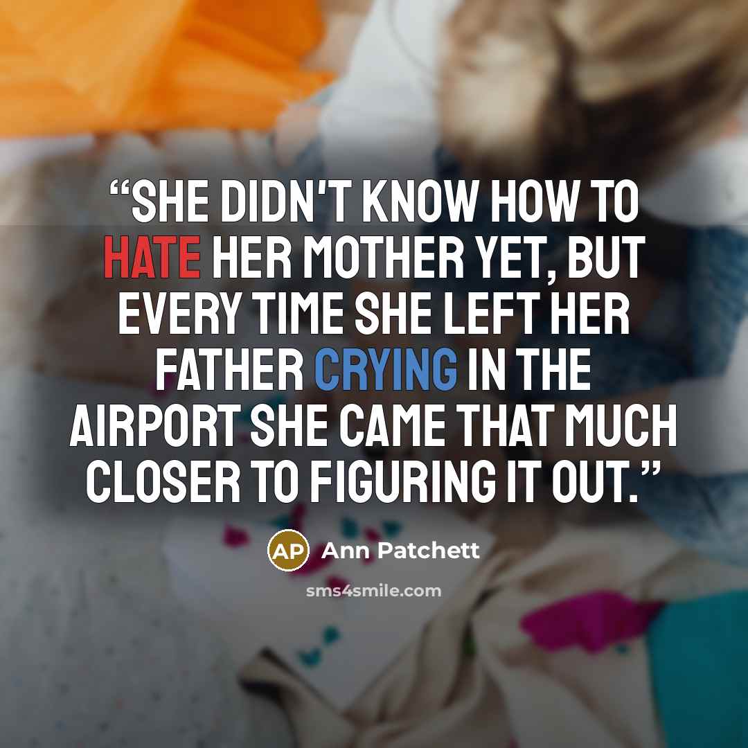 “She didn't know how to hate her mother yet, but every time she left her father crying in the airport she came that much closer to figuring it out.” quote by Ann Patchett