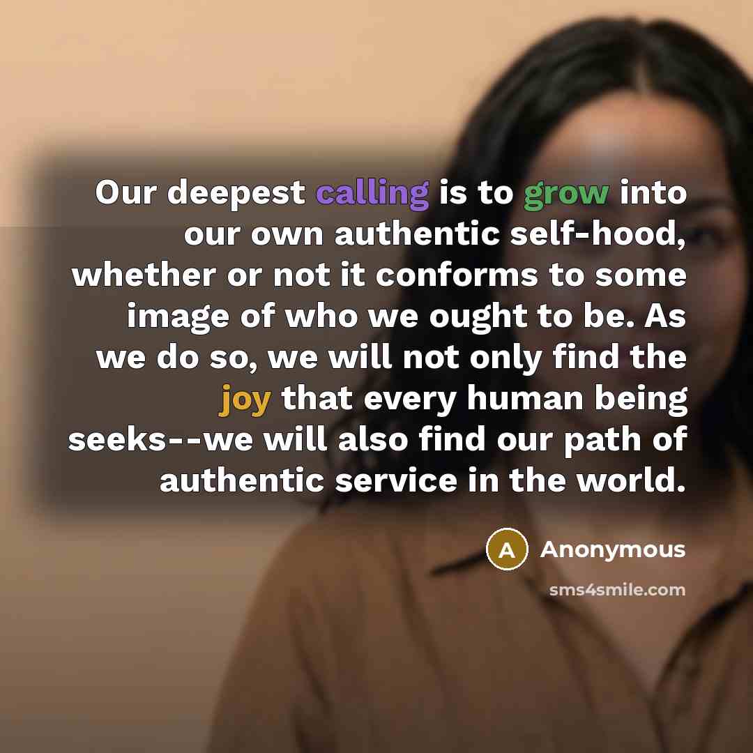 “Our deepest calling is to grow into our own authentic self-hood, whether or not it conforms to some image of who we ought to be. As we do so, we will not only find the joy that every human being seeks--we will also find our path of authentic service in the world.” quote by Anonymous