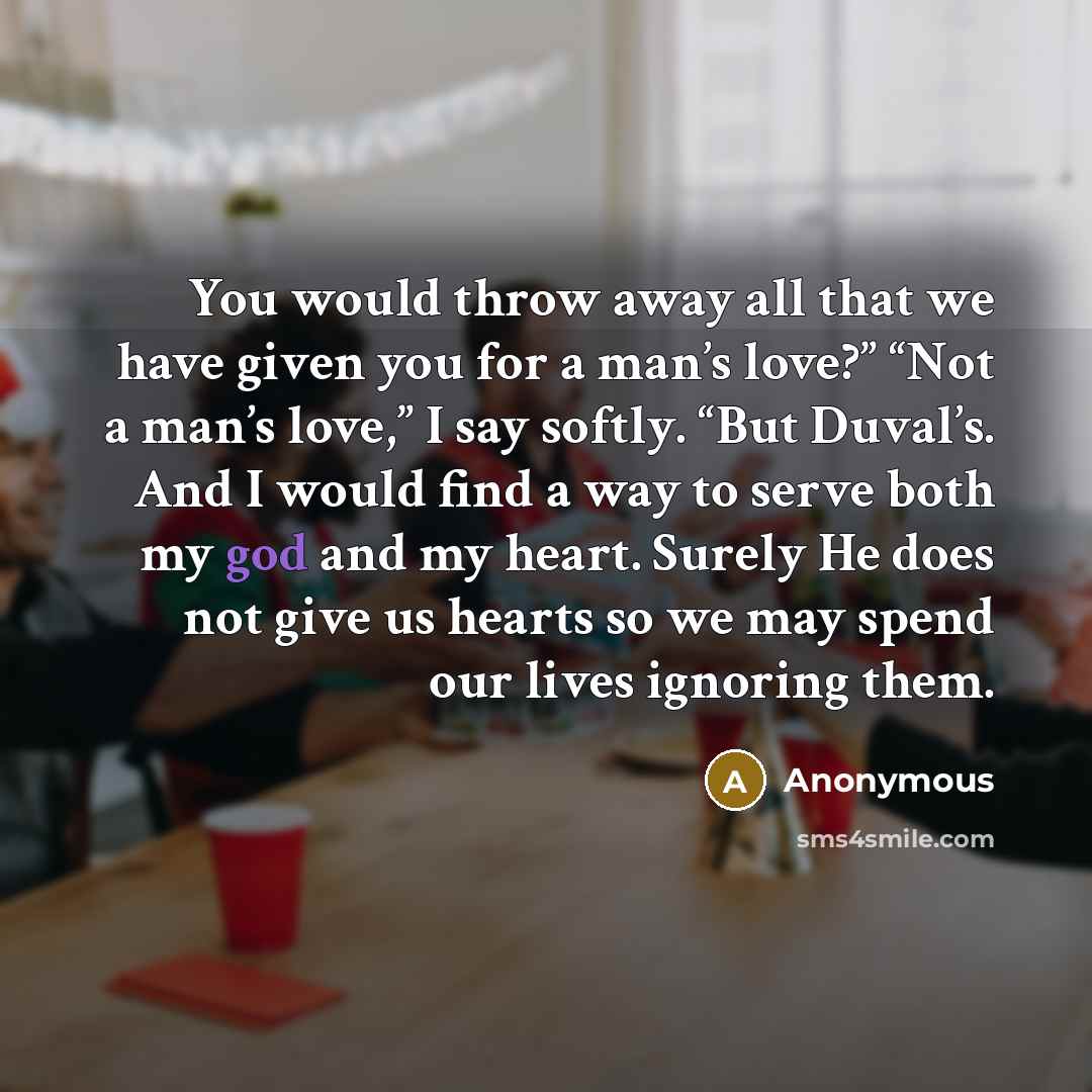 “You would throw away all that we have given you for a man’s love?” “Not a man’s love,” I say softly. “But Duval’s. And I would find a way to serve both my god and my heart. Surely He does not give us hearts so we may spend our lives ignoring them.” quote by Anonymous