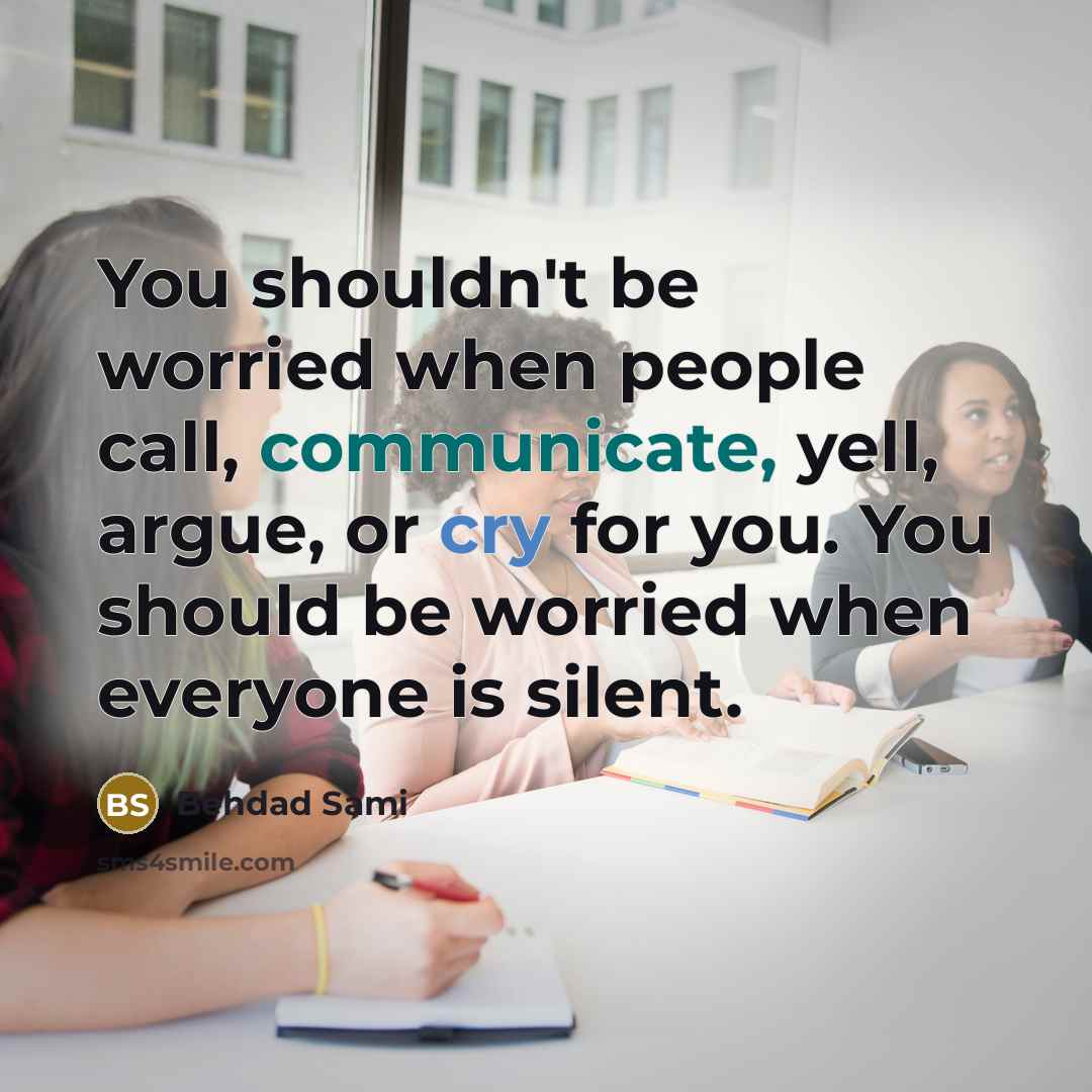 “You shouldn't be worried when people call, communicate, yell, argue, or cry for you. You should be worried when everyone is silent.” quote by Behdad Sami