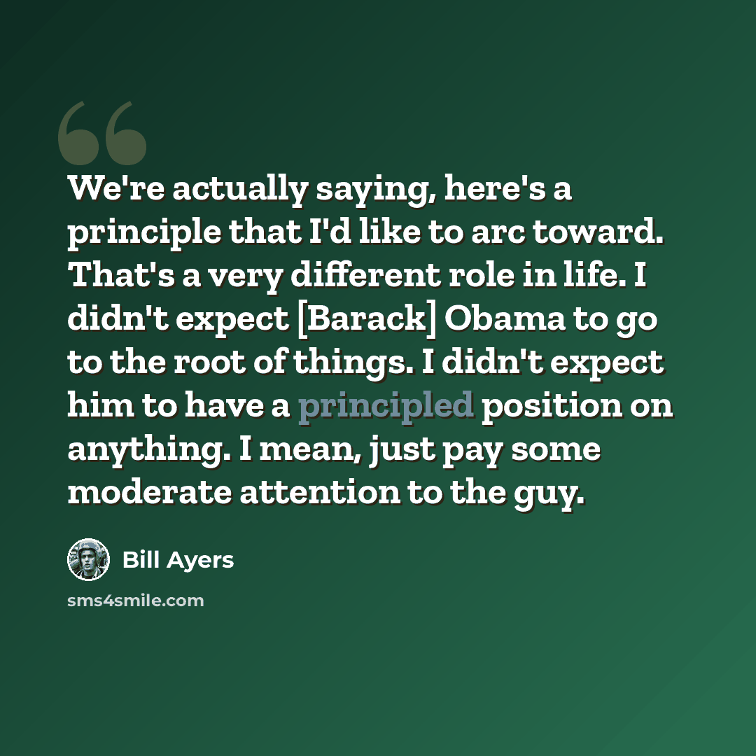 “We're actually saying, here's a principle that I'd like to arc toward. That's a very different role in life. I didn't expect [Barack] Obama to go to the root of things. I didn't expect him to have a principled position on anything. I mean, just pay some moderate attention to the guy.” quote by Bill Ayers