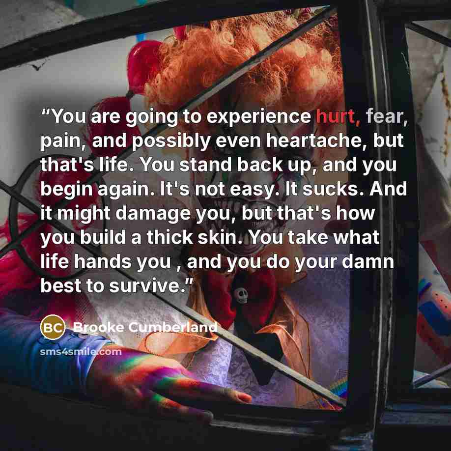 “You are going to experience hurt, fear, pain, and possibly even heartache, but that's life. You stand back up, and you begin again. It's not easy. It sucks. And it might damage you, but that's how you build a thick skin. You take what life hands you , and you do your damn best to survive.” quote by Brooke Cumberland