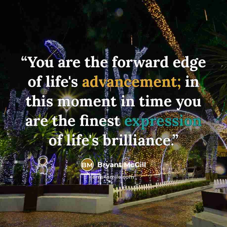 “You are the forward edge of life's advancement; in this moment in time you are the finest expression of life's brilliance.” quote by Bryant McGill