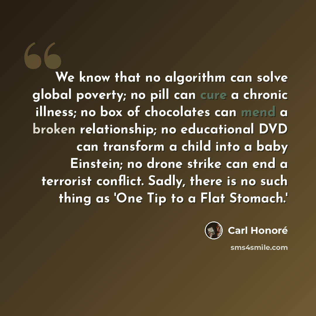 “We know that no algorithm can solve global poverty; no pill can cure a chronic illness; no box of chocolates can mend a broken relationship; no educational DVD can transform a child into a baby Einstein; no drone strike can end a terrorist conflict. Sadly, there is no such thing as 'One Tip to a…” quote by Carl Honore