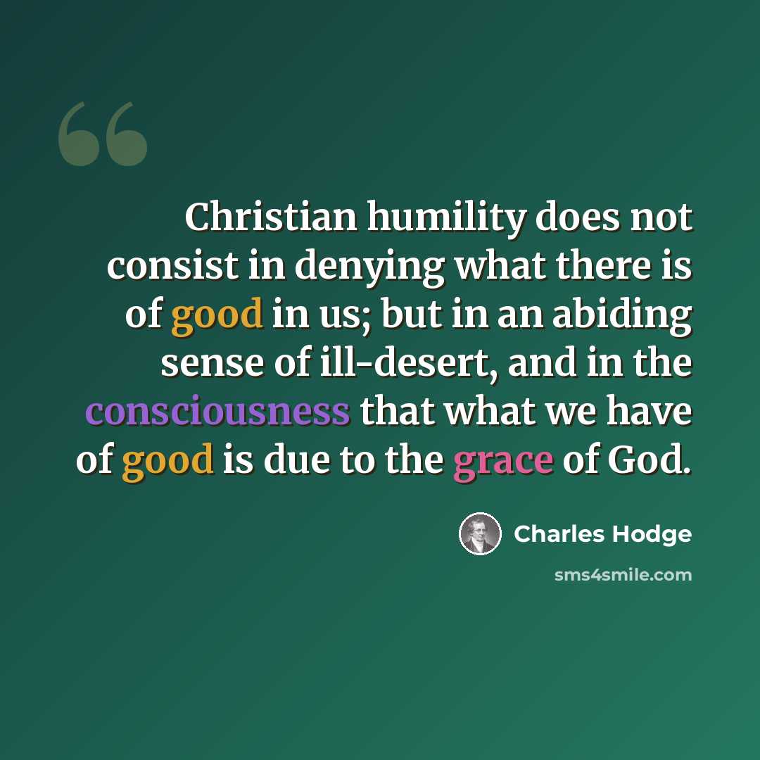 “Christian humility does not consist in denying what there is of good in us; but in an abiding sense of ill-desert, and in the consciousness that what we have of good is due to the grace of God.” quote by Charles Hodge