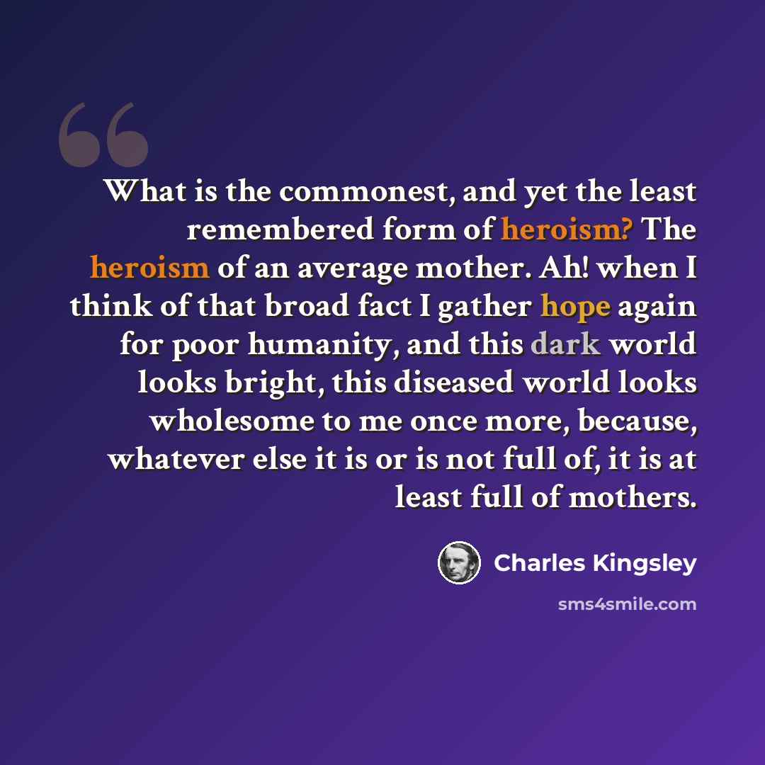 “What is the commonest, and yet the least remembered form of heroism? The heroism of an average mother. Ah! when I think of that broad fact I gather hope again for poor humanity, and this dark world looks bright, this diseased world looks wholesome to me once more, because, whatever else it is or…” quote by Charles Kingsley