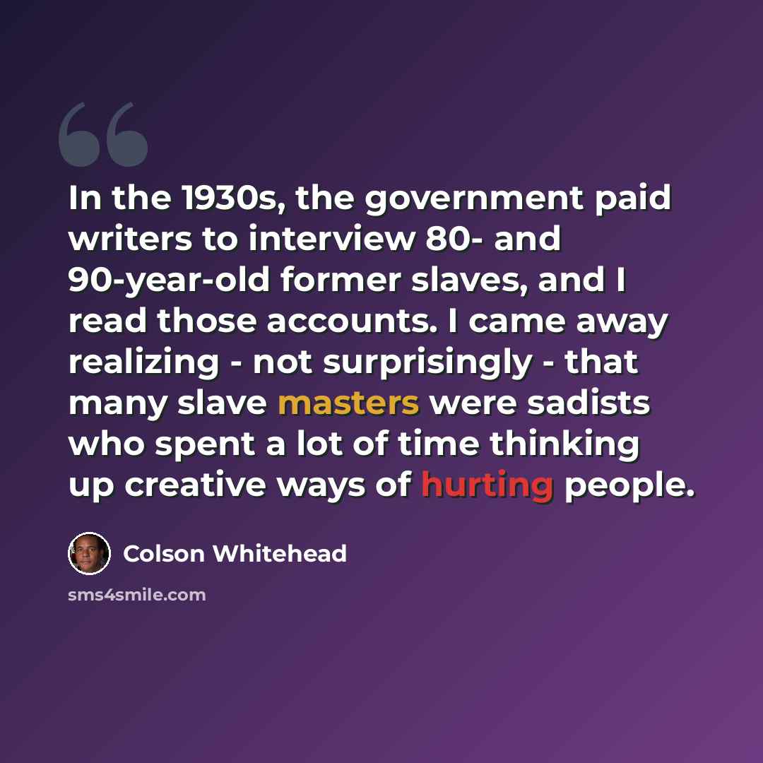 “In the 1930s, the government paid writers to interview 80- and 90-year-old former slaves, and I read those accounts. I came away realizing - not surprisingly - that many slave masters were sadists who spent a lot of time thinking up creative ways of hurting people.” quote by Colson Whitehead