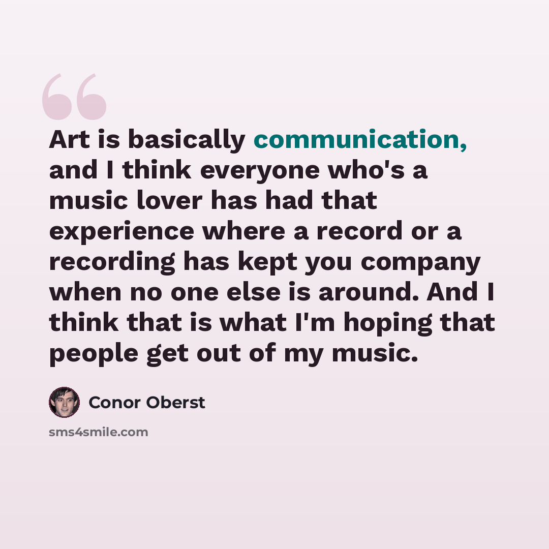 “Art is basically communication, and I think everyone who's a music lover has had that experience where a record or a recording has kept you company when no one else is around. And I think that is what I'm hoping that people get out of my music.” quote by Conor Oberst