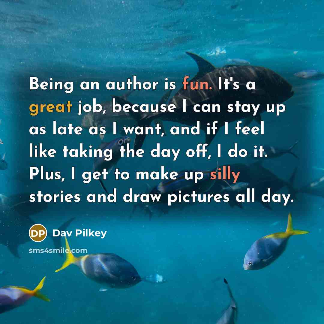 “Being an author is fun. It's a great job, because I can stay up as late as I want, and if I feel like taking the day off, I do it. Plus, I get to make up silly stories and draw pictures all day.” quote by Dav Pilkey