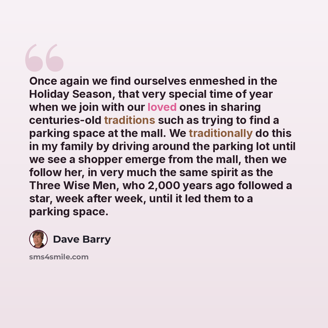 “Once again we find ourselves enmeshed in the Holiday Season, that very special time of year when we join with our loved ones in sharing centuries-old traditions such as trying to find a parking space at the mall. We traditionally do this in my family by driving around the parking lot until we see…” quote by Dave Barry