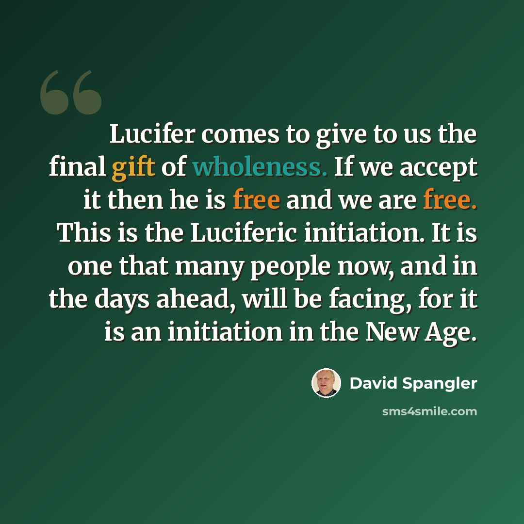 “Lucifer comes to give to us the final gift of wholeness. If we accept it then he is free and we are free. This is the Luciferic initiation. It is one that many people now, and in the days ahead, will be facing, for it is an initiation in the New Age.” quote by David Spangler
