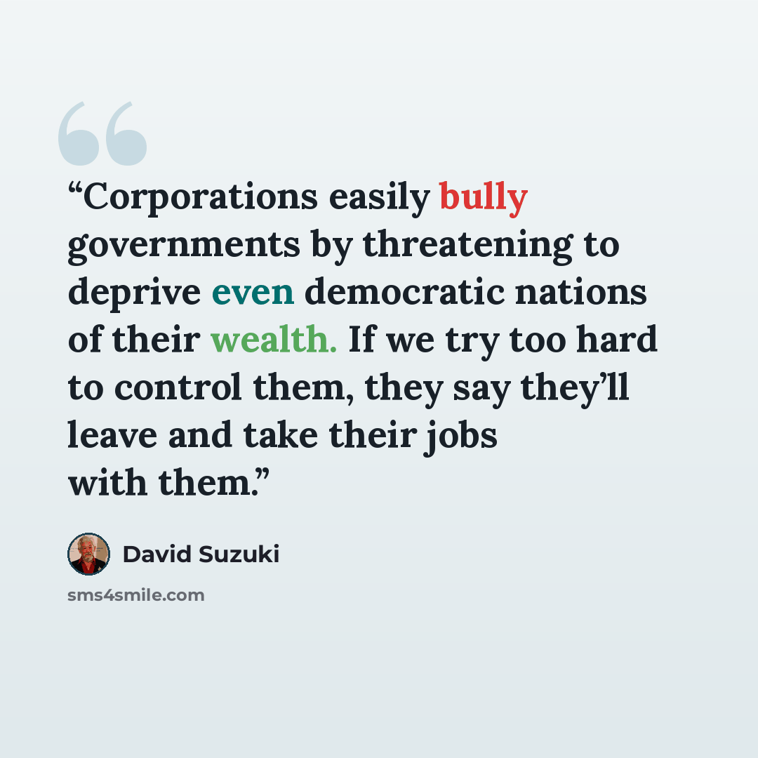“Corporations easily bully governments by threatening to deprive even democratic nations of their wealth. If we try too hard to control them, they say they’ll leave and take their jobs with them.” quote by David Suzuki