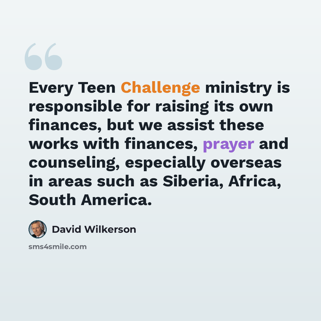 “Every Teen Challenge ministry is responsible for raising its own finances, but we assist these works with finances, prayer and counseling, especially overseas in areas such as Siberia, Africa, South America.” quote by David Wilkerson