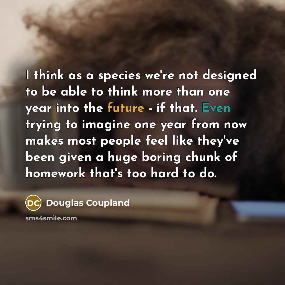 “I think as a species we're not designed to be able to think more than one year into the future - if that. Even trying to imagine one year from now makes most people feel like they've been given a huge boring chunk of homework that's too hard to do.” quote by Douglas Coupland