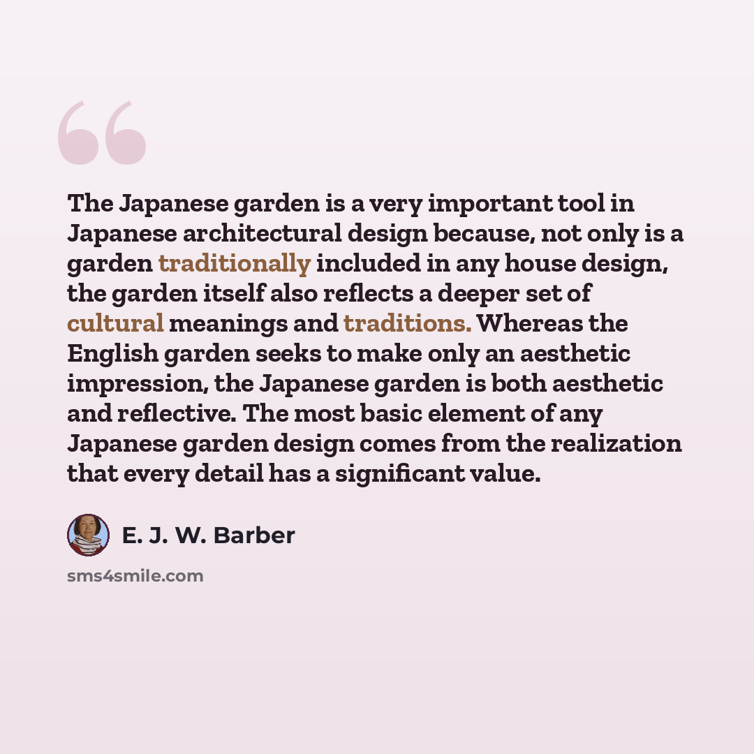 “The Japanese garden is a very important tool in Japanese architectural design because, not only is a garden traditionally included in any house design, the garden itself also reflects a deeper set of cultural meanings and traditions. Whereas the English garden seeks to make only an aesthetic…” quote by E. J. W. Barber