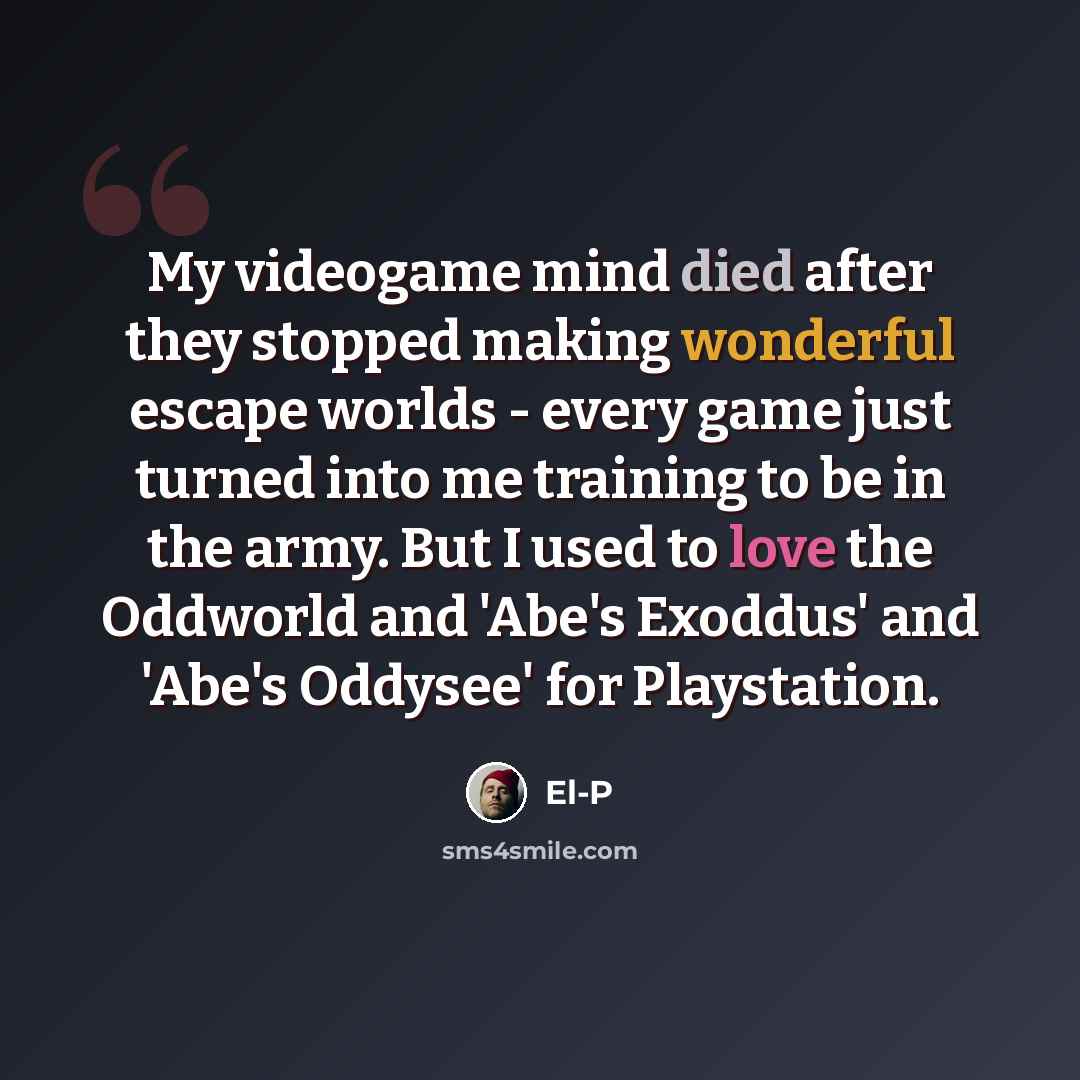 “My videogame mind died after they stopped making wonderful escape worlds - every game just turned into me training to be in the army. But I used to love the Oddworld and 'Abe's Exoddus' and 'Abe's Oddysee' for Playstation.” quote by El-P