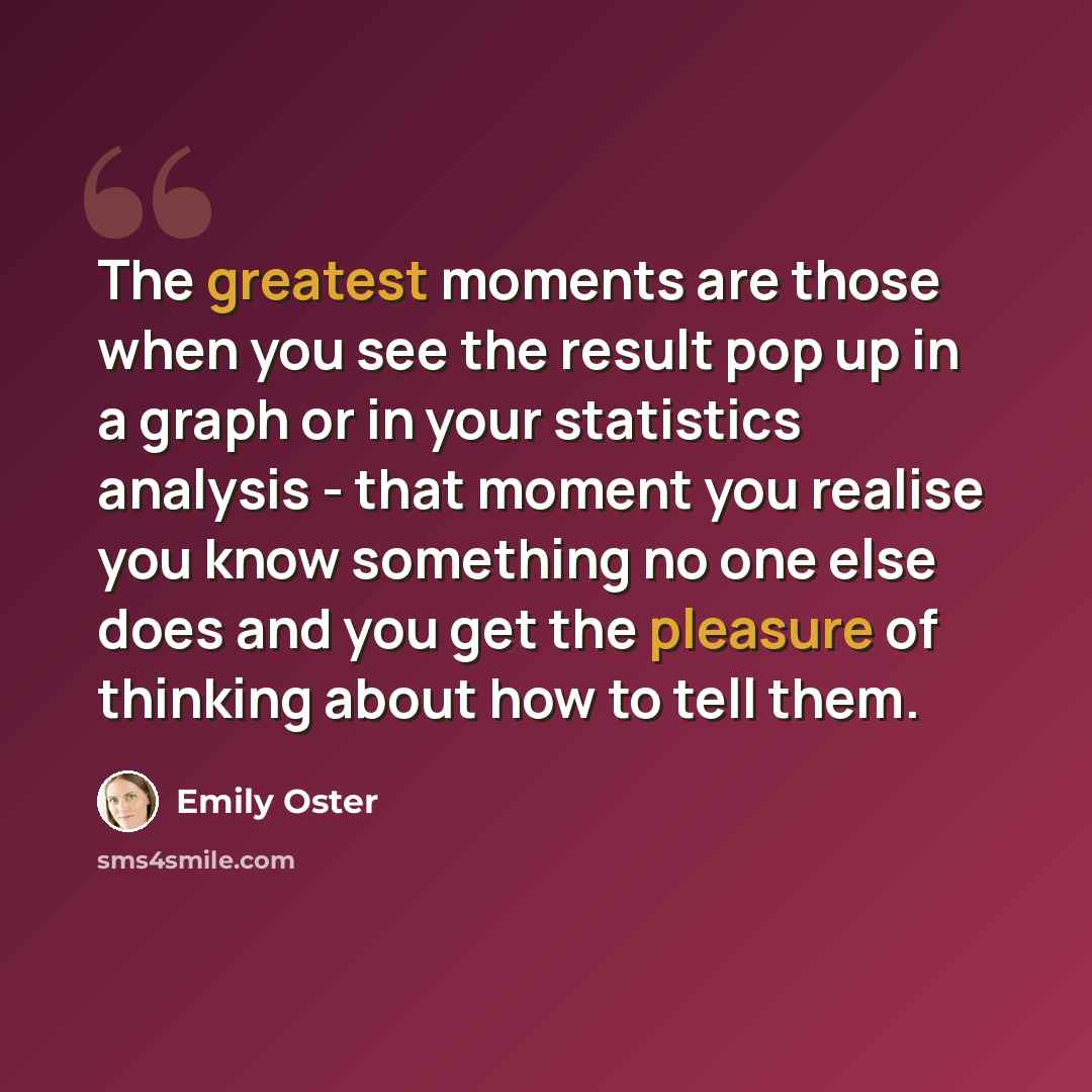 “The greatest moments are those when you see the result pop up in a graph or in your statistics analysis - that moment you realise you know something no one else does and you get the pleasure of thinking about how to tell them.” quote by Emily Oster