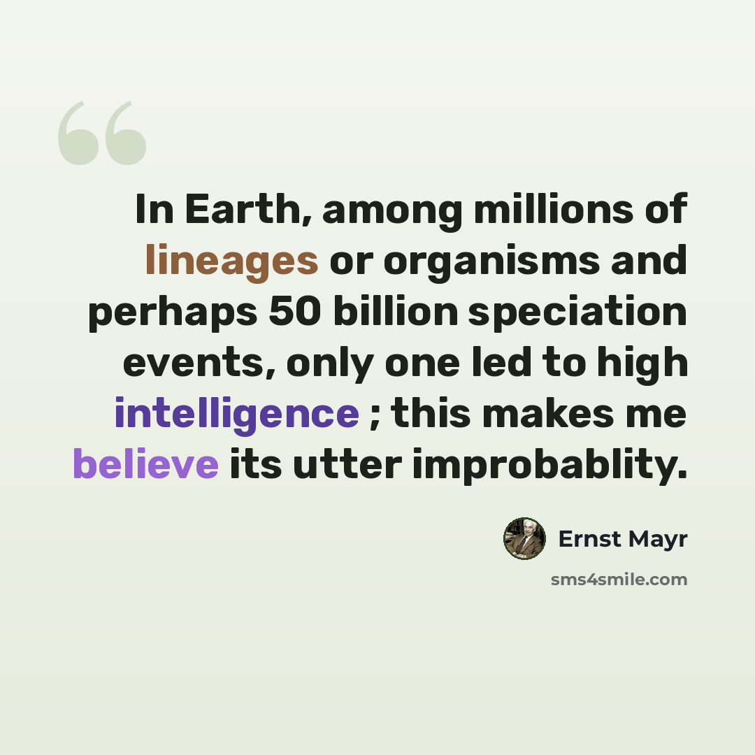 “In Earth, among millions of lineages or organisms and perhaps 50 billion speciation events, only one led to high intelligence ; this makes me believe its utter improbablity.” quote by Ernst Mayr