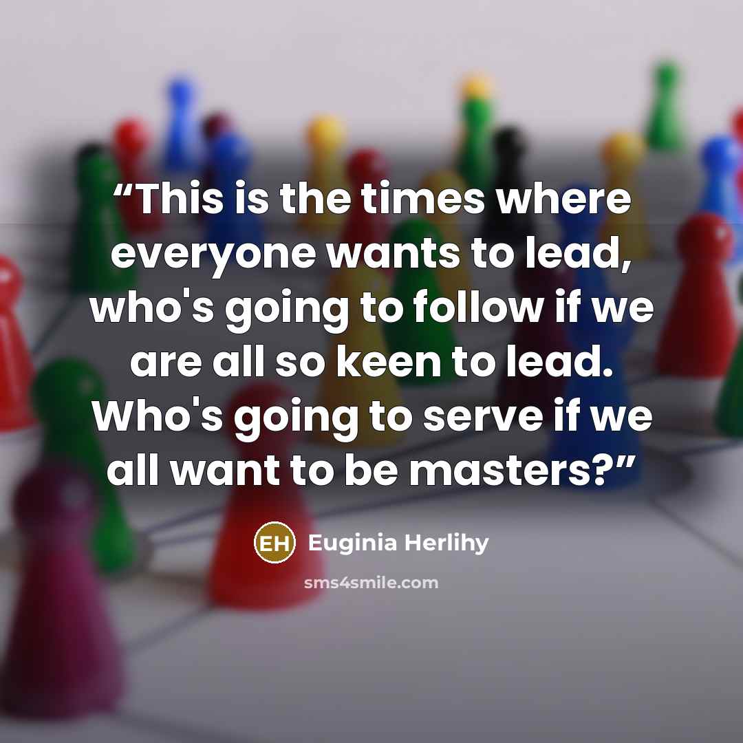 “This is the times where everyone wants to lead, who's going to follow if we are all so keen to lead. Who's going to serve if we all want to be masters?” quote by Euginia Herlihy