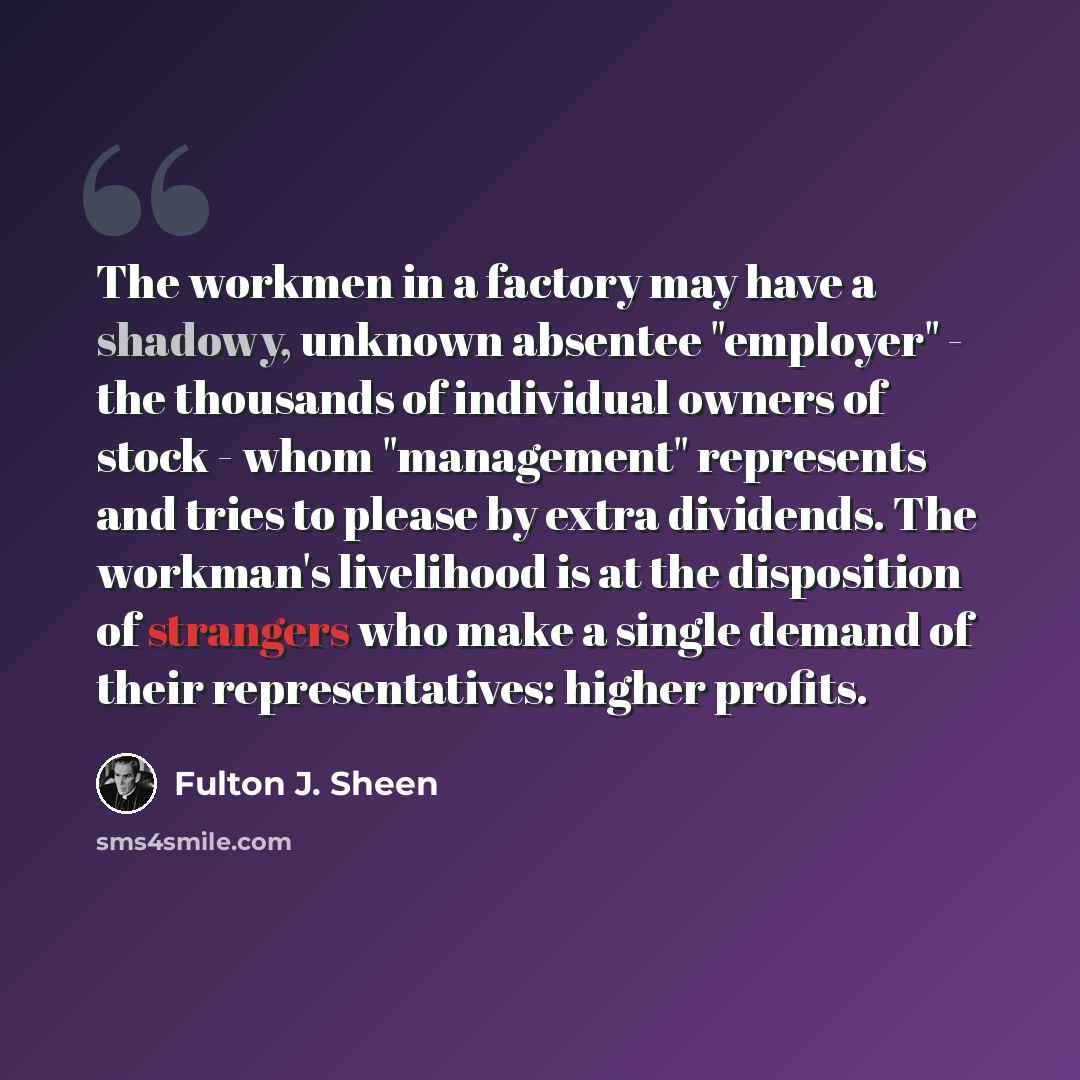 “The workmen in a factory may have a shadowy, unknown absentee "employer" - the thousands of individual owners of stock - whom "management" represents and tries to please by extra dividends. The workman's livelihood is at the disposition of strangers who make a single demand of their…” quote by Fulton J. Sheen