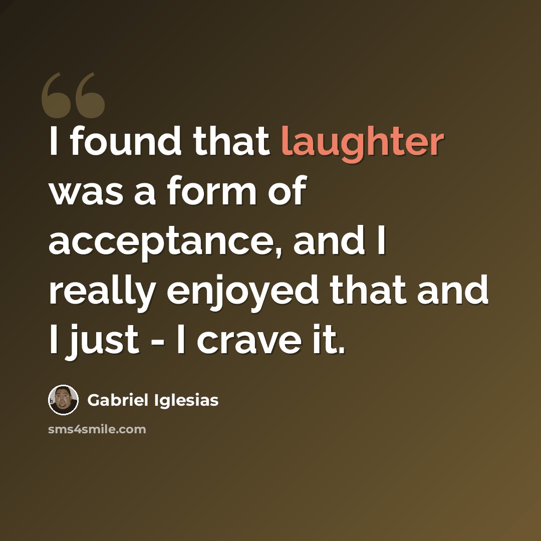 “I found that laughter was a form of acceptance, and I really enjoyed that and I just - I crave it.” quote by Gabriel Iglesias