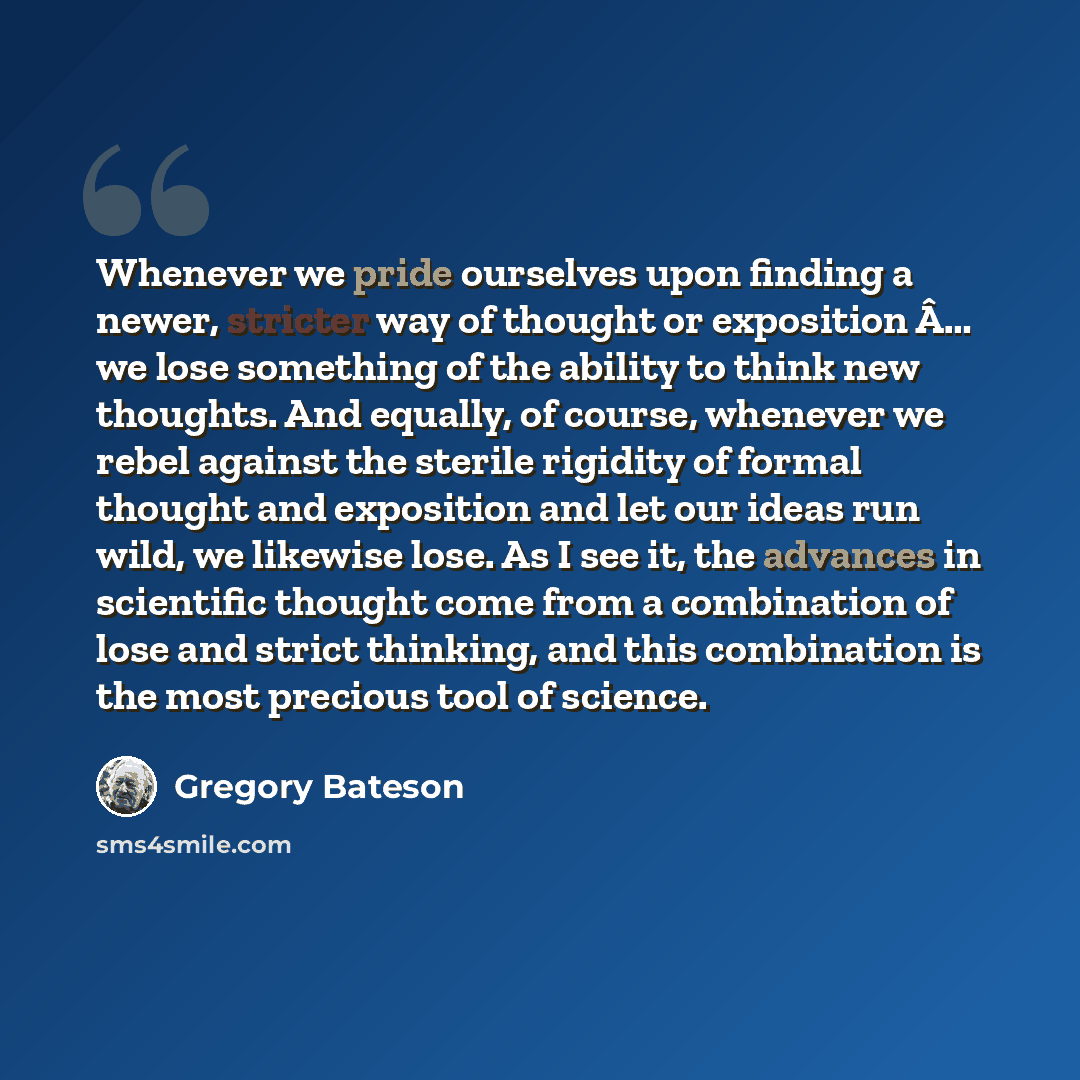 “Whenever we pride ourselves upon finding a newer, stricter way of thought or exposition Â… we lose something of the ability to think new thoughts. And equally, of course, whenever we rebel against the sterile rigidity of formal thought and exposition and let our ideas run wild, we likewise lose…” quote by Gregory Bateson