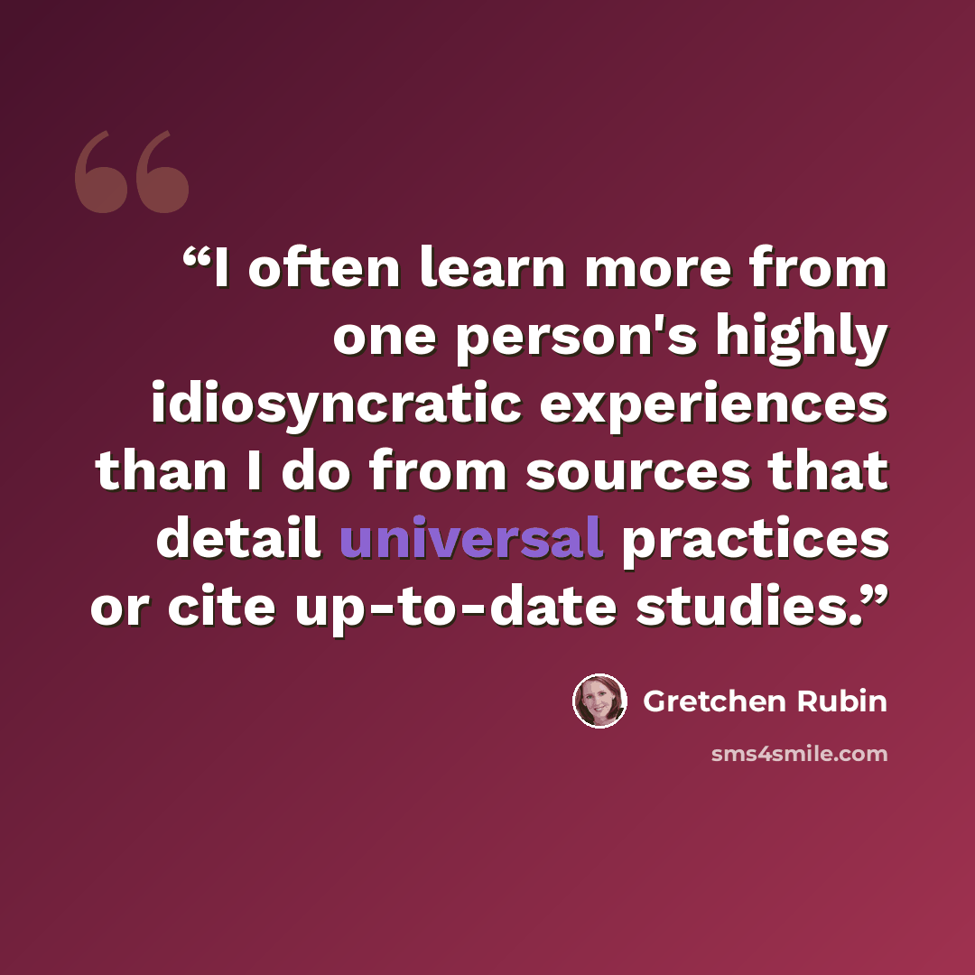 “I often learn more from one person's highly idiosyncratic experiences than I do from sources that detail universal practices or cite up-to-date studies.” quote by Gretchen Rubin
