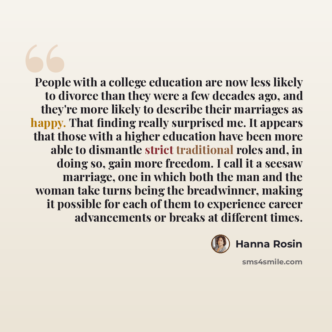 “People with a college education are now less likely to divorce than they were a few decades ago, and they're more likely to describe their marriages as happy. That finding really surprised me. It appears that those with a higher education have been more able to dismantle strict traditional roles…” quote by Hanna Rosin