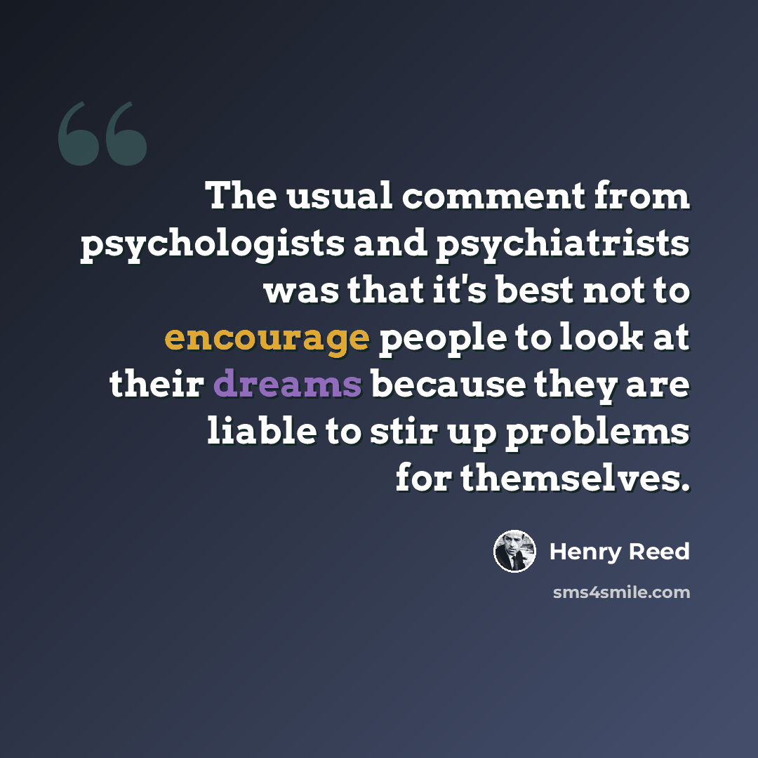 “The usual comment from psychologists and psychiatrists was that it's best not to encourage people to look at their dreams because they are liable to stir up problems for themselves.” quote by Henry Reed