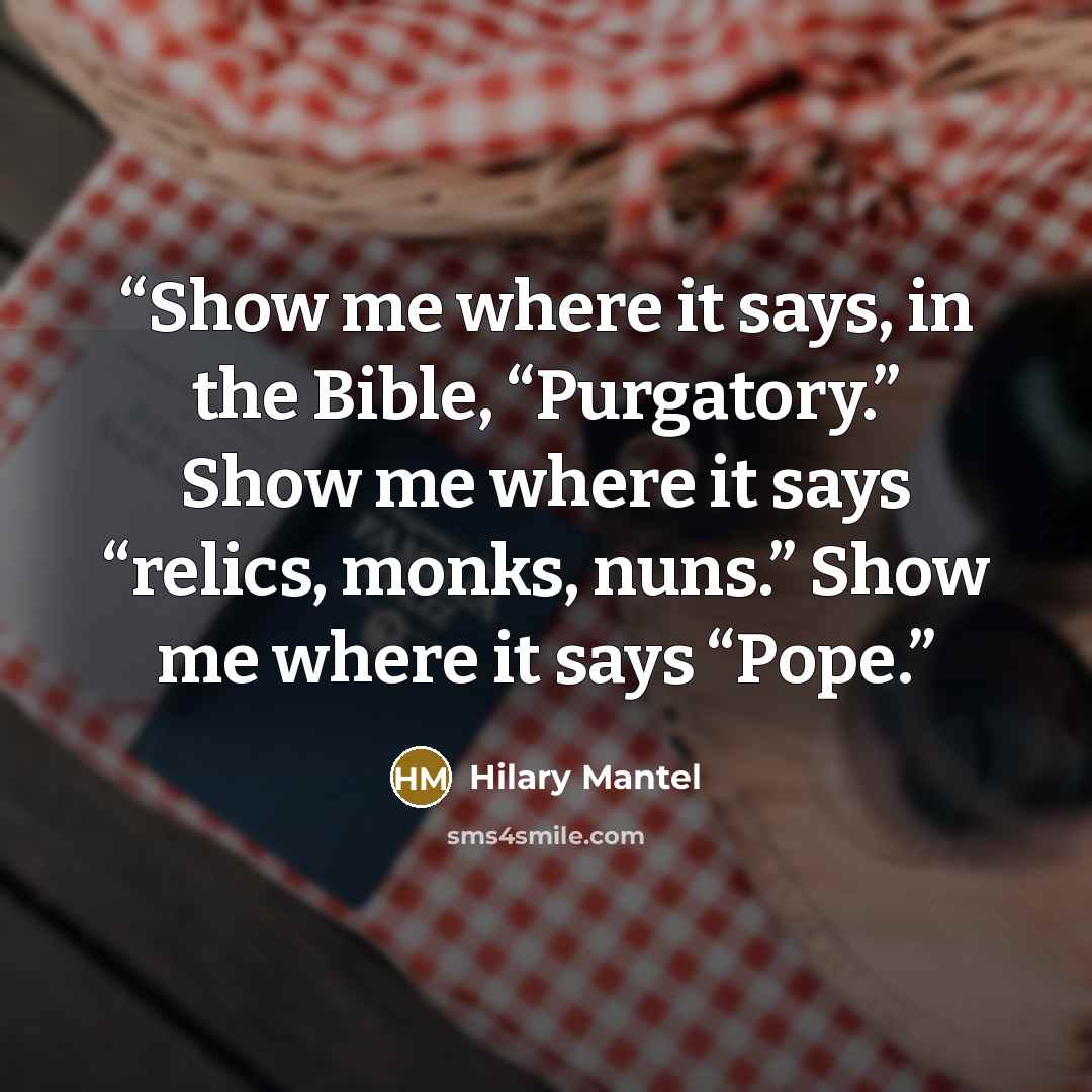 “Show me where it says, in the Bible, “Purgatory.” Show me where it says “relics, monks, nuns.” Show me where it says “Pope.” quote by Hilary Mantel