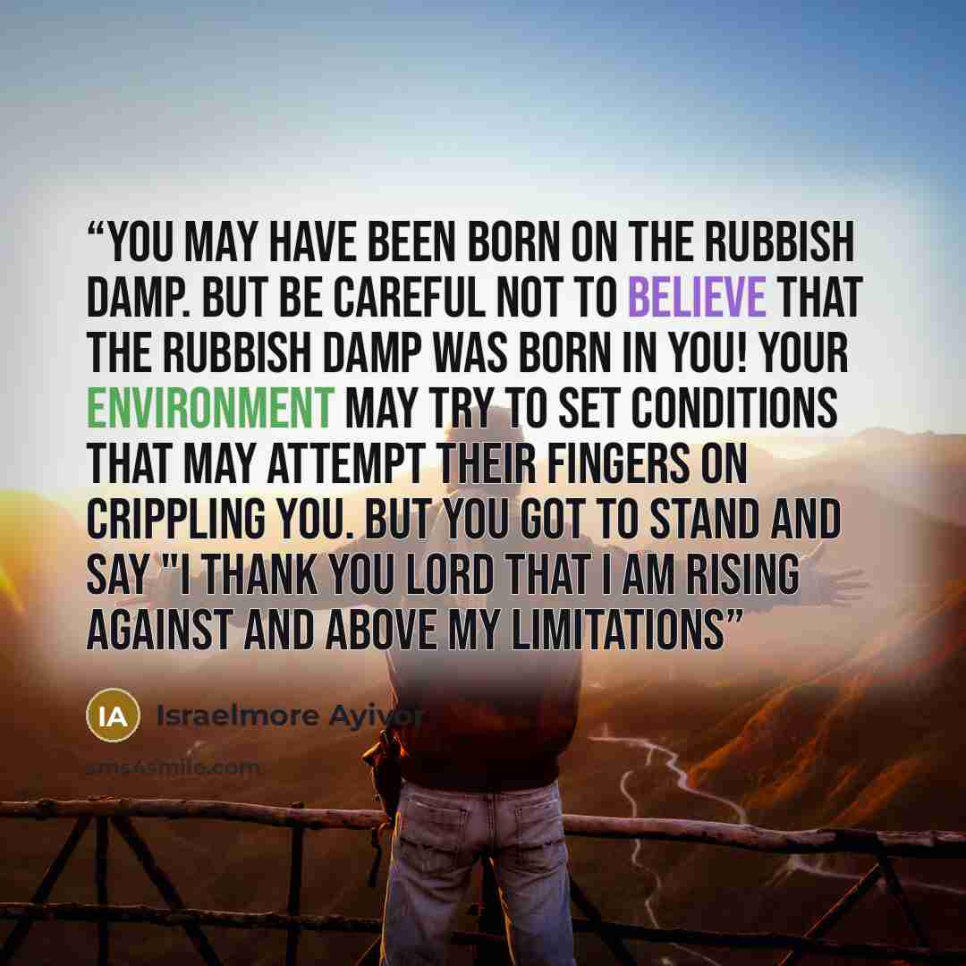 “You may have been born on the rubbish damp. But be careful not to believe that the rubbish damp was born in you! Your environment may try to set conditions that may attempt their fingers on crippling you. But you got to stand and say "I thank you Lord that I am rising against and above my…” quote by Israelmore Ayivor