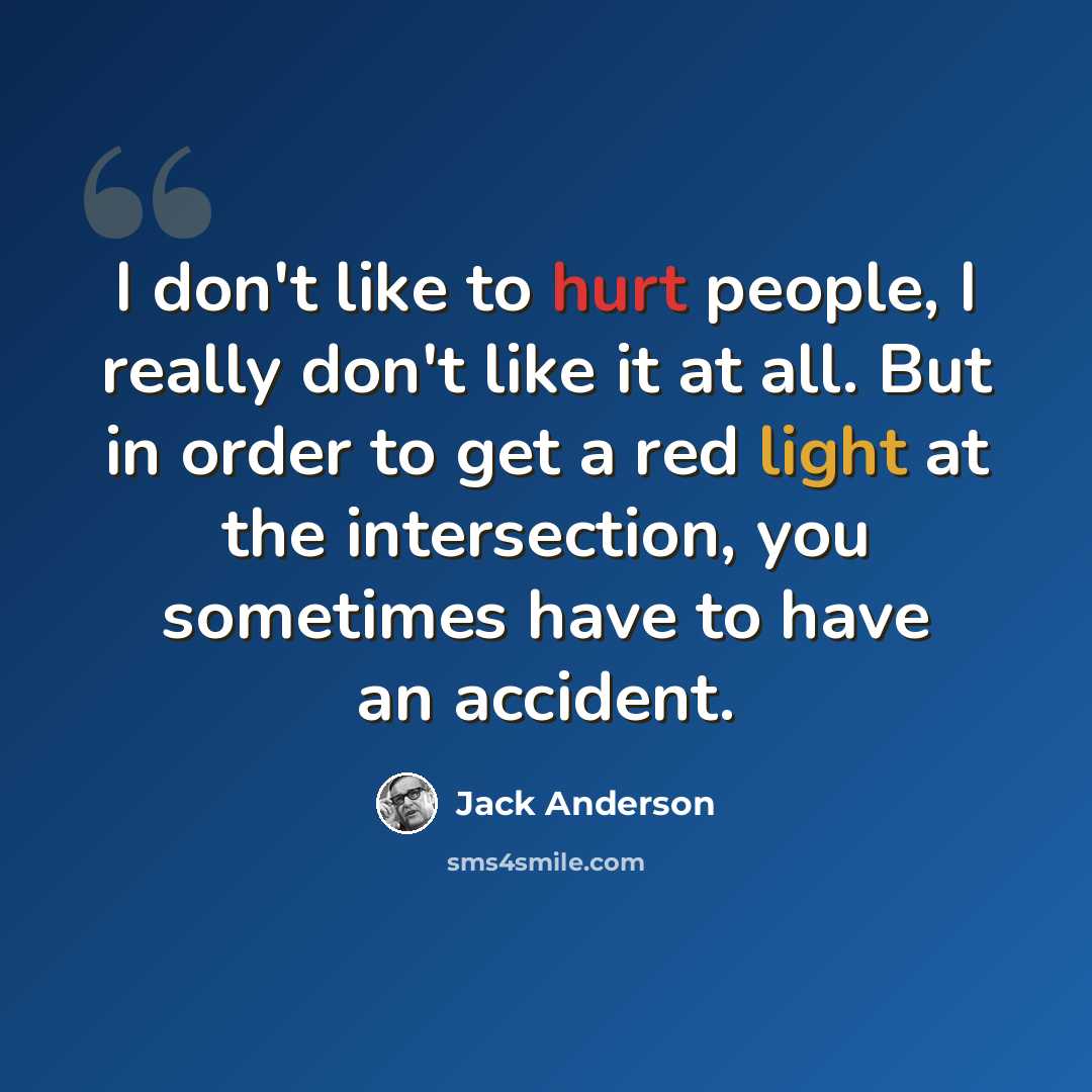 “I don't like to hurt people, I really don't like it at all. But in order to get a red light at the intersection, you sometimes have to have an accident.” quote by Jack Anderson