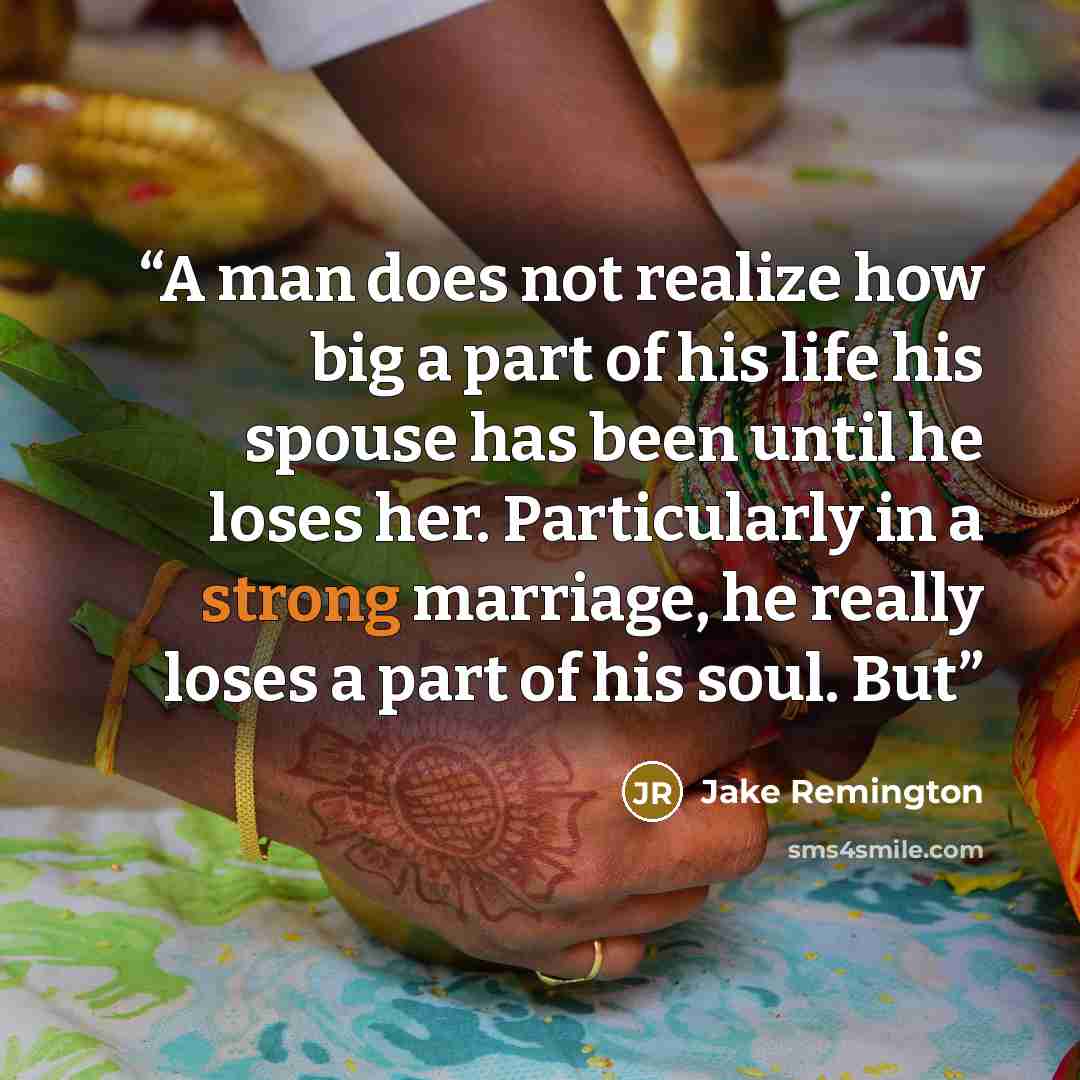 “A man does not realize how big a part of his life his spouse has been until he loses her. Particularly in a strong marriage, he really loses a part of his soul. But” quote by Jake Remington