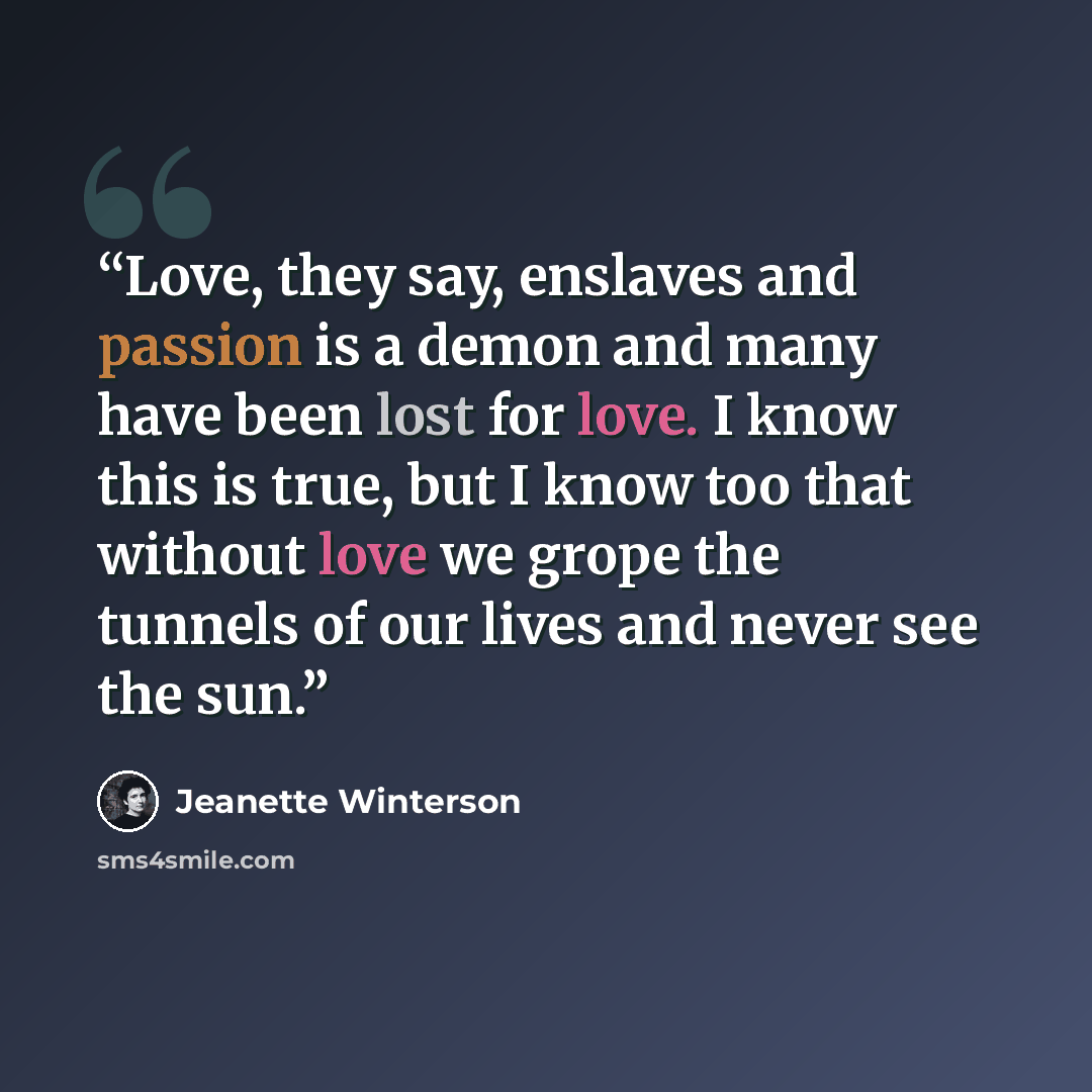 “Love, they say, enslaves and passion is a demon and many have been lost for love. I know this is true, but I know too that without love we grope the tunnels of our lives and never see the sun.” quote by Jeanette Winterson