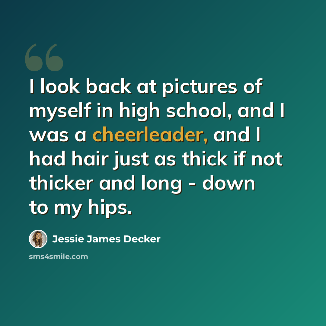 “I look back at pictures of myself in high school, and I was a cheerleader, and I had hair just as thick if not thicker and long - down to my hips.” quote by Jessie James Decker