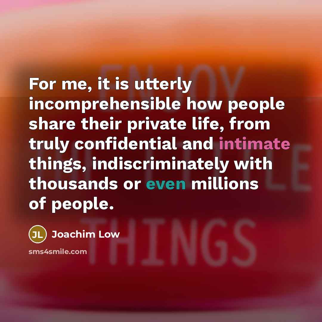 “For me, it is utterly incomprehensible how people share their private life, from truly confidential and intimate things, indiscriminately with thousands or even millions of people.” quote by Joachim Low