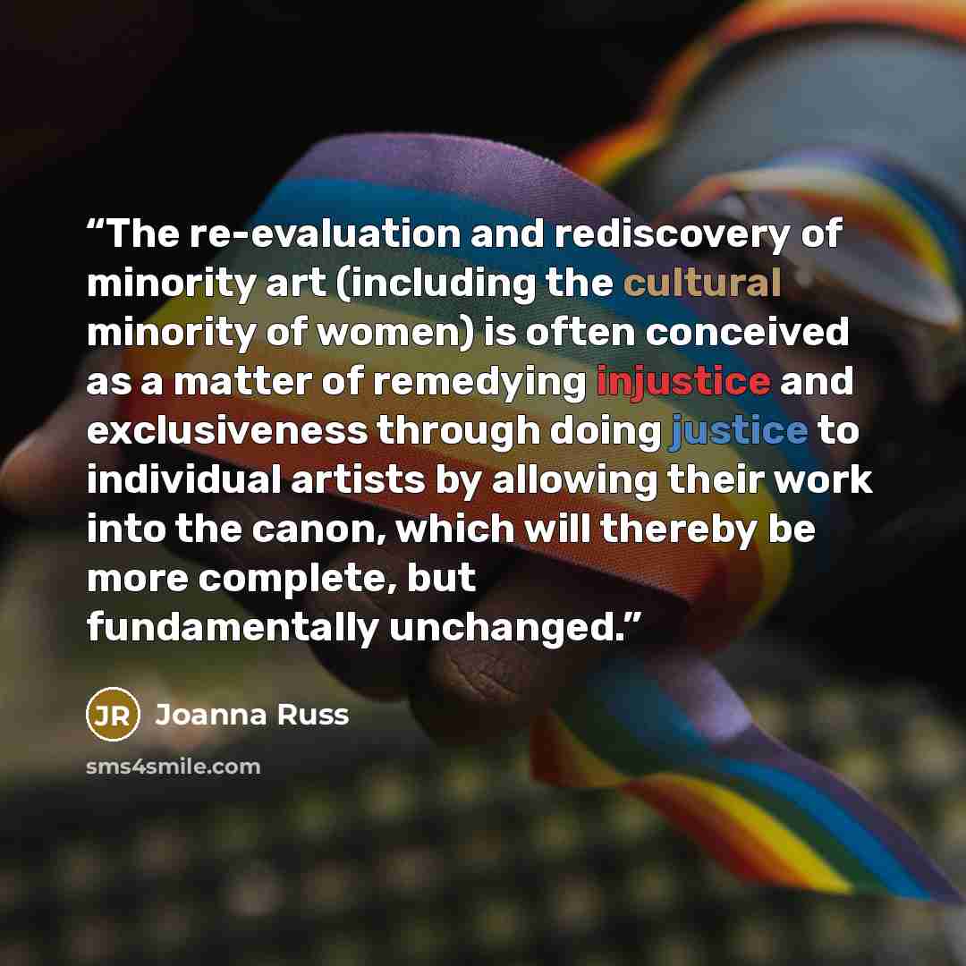 “The re-evaluation and rediscovery of minority art (including the cultural minority of women) is often conceived as a matter of remedying injustice and exclusiveness through doing justice to individual artists by allowing their work into the canon, which will thereby be more complete, but…” quote by Joanna Russ