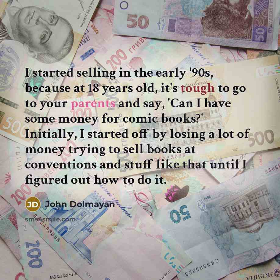 “I started selling in the early '90s, because at 18 years old, it's tough to go to your parents and say, 'Can I have some money for comic books?' Initially, I started off by losing a lot of money trying to sell books at conventions and stuff like that until I figured out how to do it.” quote by John Dolmayan