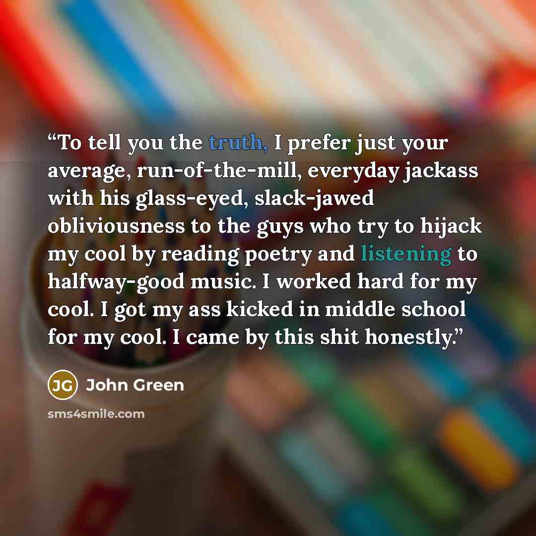 “To tell you the truth, I prefer just your average, run-of-the-mill, everyday jackass with his glass-eyed, slack-jawed obliviousness to the guys who try to hijack my cool by reading poetry and listening to halfway-good music. I worked hard for my cool. I got my ass kicked in middle school for my…” quote by John Green