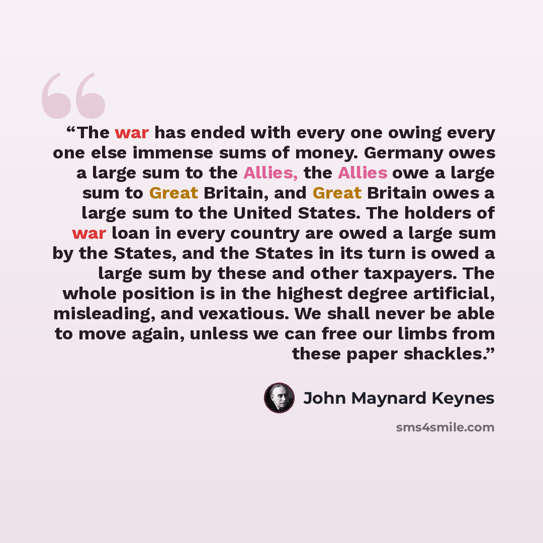 “The war has ended with every one owing every one else immense sums of money. Germany owes a large sum to the Allies, the Allies owe a large sum to Great Britain, and Great Britain owes a large sum to the United States. The holders of war loan in every country are owed a large sum by the States…” quote by John Maynard Keynes