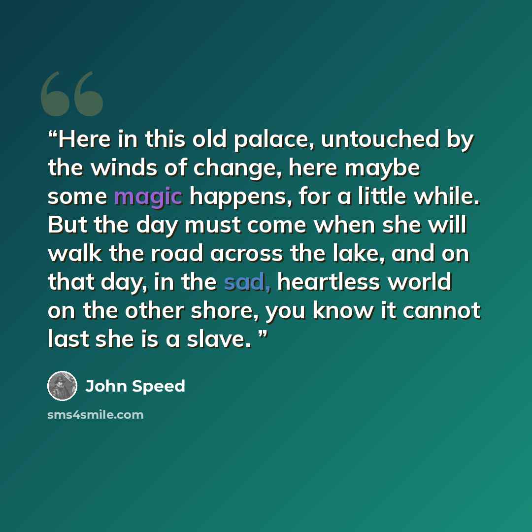 “Here in this old palace, untouched by the winds of change, here maybe some magic happens, for a little while. But the day must come when she will walk the road across the lake, and on that day, in the sad, heartless world on the other shore, you know it cannot last she is a slave.” quote by John Speed