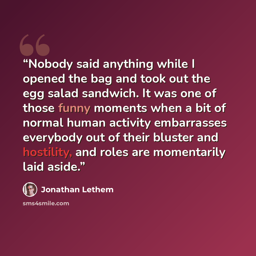 “Nobody said anything while I opened the bag and took out the egg salad sandwich. It was one of those funny moments when a bit of normal human activity embarrasses everybody out of their bluster and hostility, and roles are momentarily laid aside.” quote by Jonathan Lethem