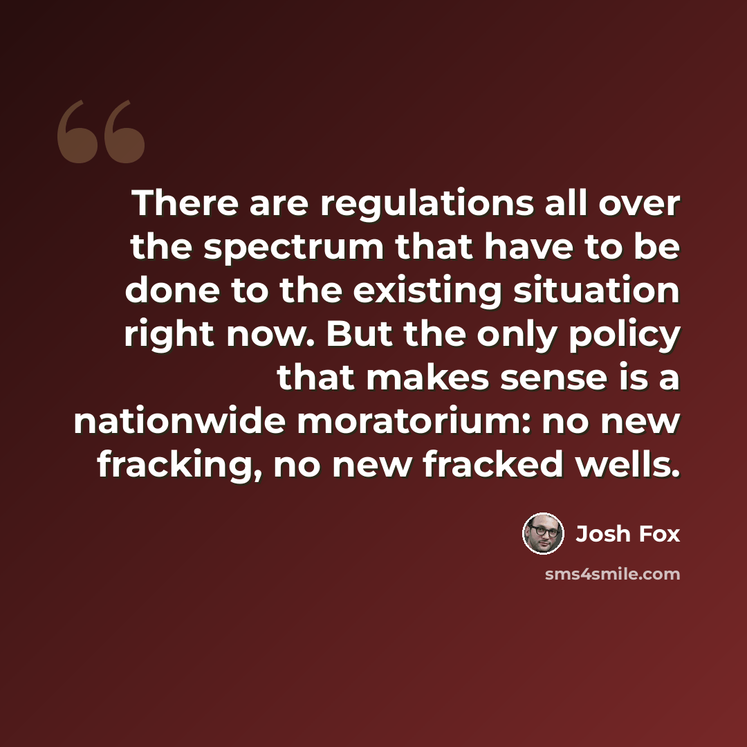 “There are regulations all over the spectrum that have to be done to the existing situation right now. But the only policy that makes sense is a nationwide moratorium: no new fracking, no new fracked wells.” quote by Josh Fox