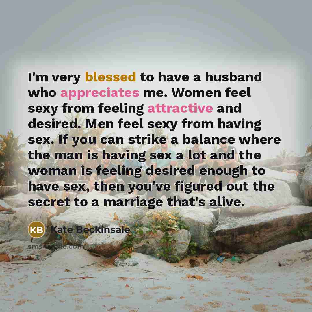“I'm very blessed to have a husband who appreciates me. Women feel sexy from feeling attractive and desired. Men feel sexy from having sex. If you can strike a balance where the man is having sex a lot and the woman is feeling desired enough to have sex, then you've figured out the secret to a…” quote by Kate Beckinsale