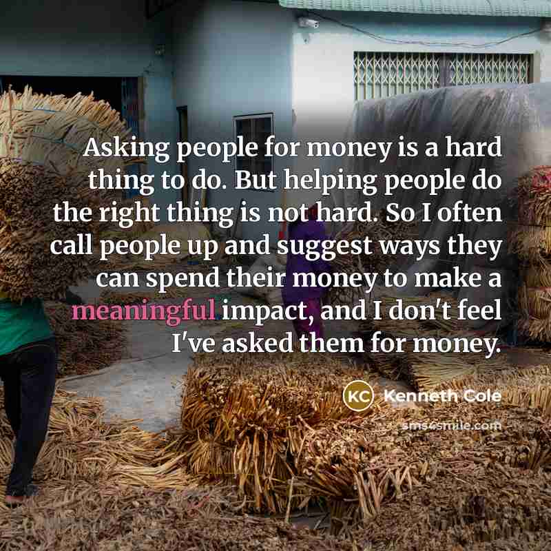 “Asking people for money is a hard thing to do. But helping people do the right thing is not hard. So I often call people up and suggest ways they can spend their money to make a meaningful impact, and I don't feel I've asked them for money.” quote by Kenneth Cole