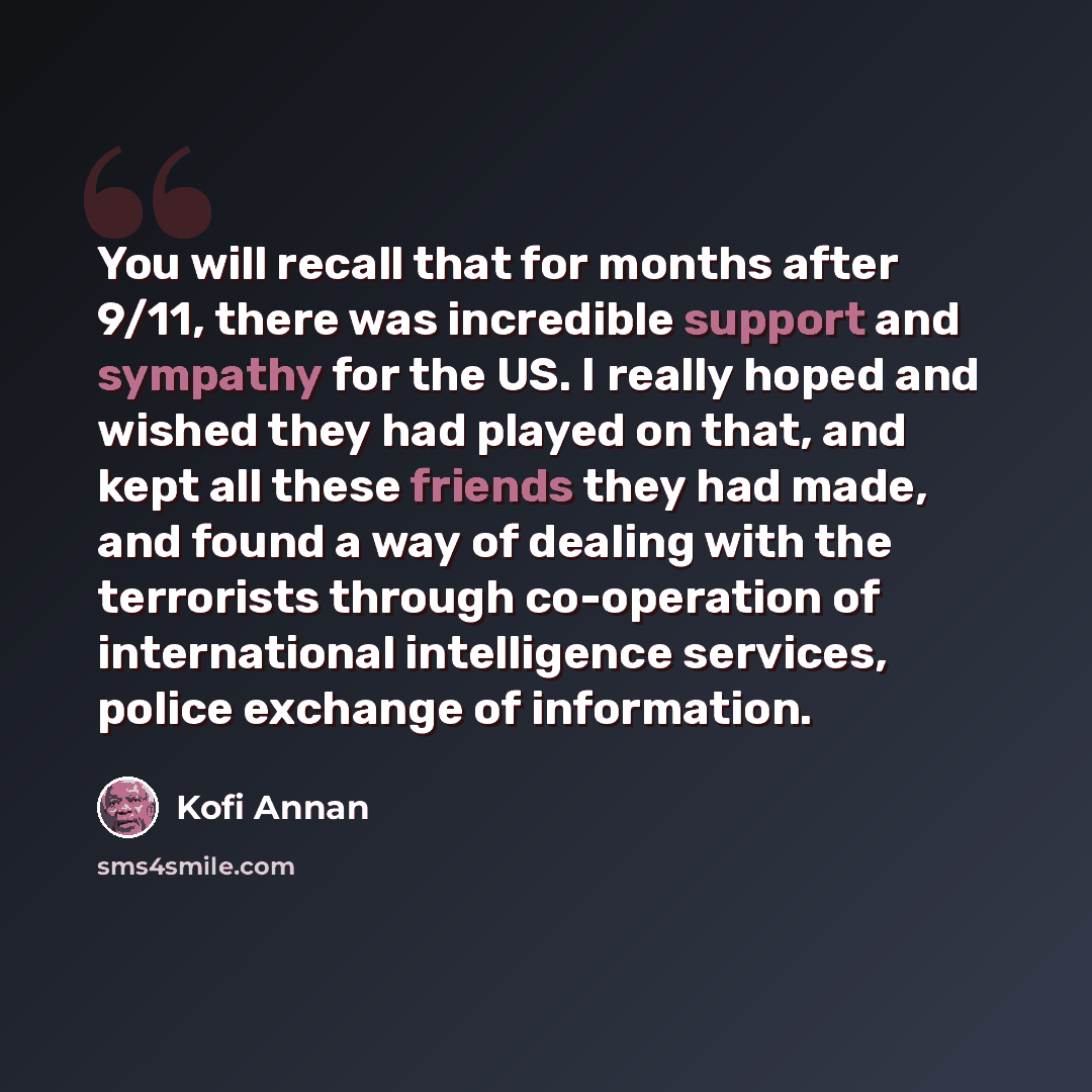 “You will recall that for months after 9/11, there was incredible support and sympathy for the US. I really hoped and wished they had played on that, and kept all these friends they had made, and found a way of dealing with the terrorists through co-operation of international intelligence services…” quote by Kofi Annan